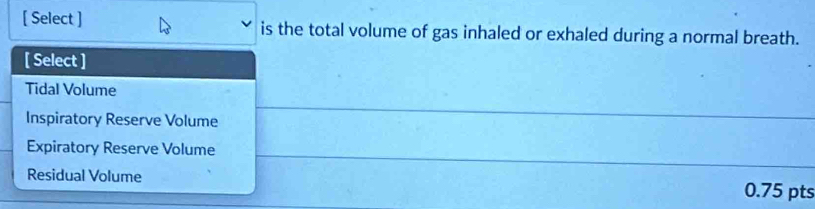 [ Select ] is the total volume of gas inhaled or exhaled during a normal breath.
[ Select ]
Tidal Volume
Inspiratory Reserve Volume
Expiratory Reserve Volume
Residual Volume 0.75 pts