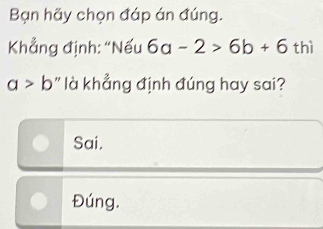 Bạn hãy chọn đáp án đúng.
Khẳng định: “Nếu 6a-2>6b+6 thì
a>b " là khẳng định đúng hay sai?
Sai.
Đúng.