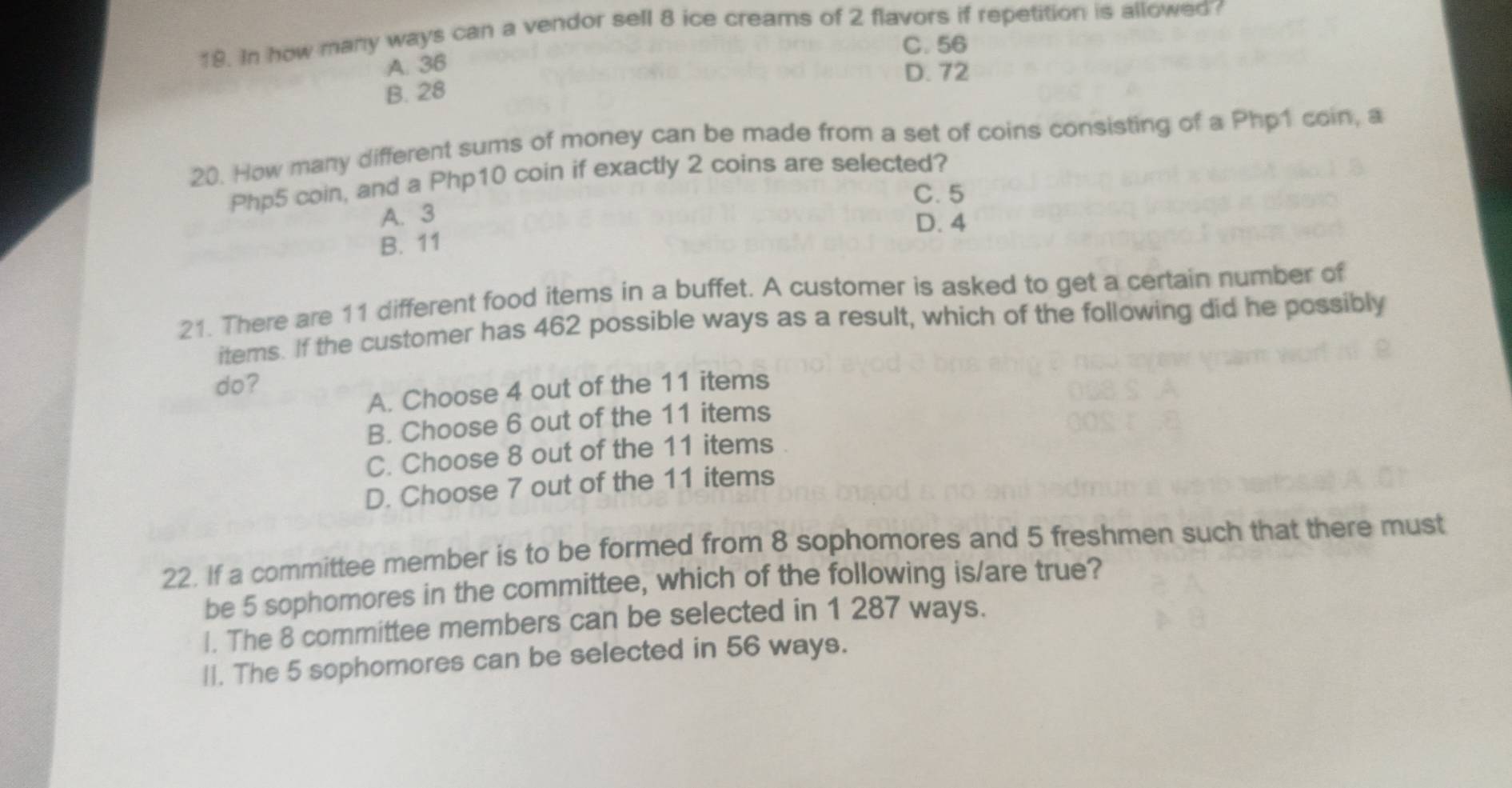 In how many ways can a vendor sell 8 ice creams of 2 flavors if repetition is allowed?
C. 56
A. 36
D. 72
B. 28
20. How many different sums of money can be made from a set of coins consisting of a Php1 coin, a
Php5 coin, and a Php10 coin if exactly 2 coins are selected?
C. 5
A. 3 D. 4
B. 11
21. There are 11 different food items in a buffet. A customer is asked to get a certain number of
items. If the customer has 462 possible ways as a result, which of the following did he possibly
do?
A. Choose 4 out of the 11 items
B. Choose 6 out of the 11 items
C. Choose 8 out of the 11 items
D. Choose 7 out of the 11 items
22. If a committee member is to be formed from 8 sophomores and 5 freshmen such that there must
be 5 sophomores in the committee, which of the following is/are true?
I. The 8 committee members can be selected in 1 287 ways.
lI. The 5 sophomores can be selected in 56 ways.