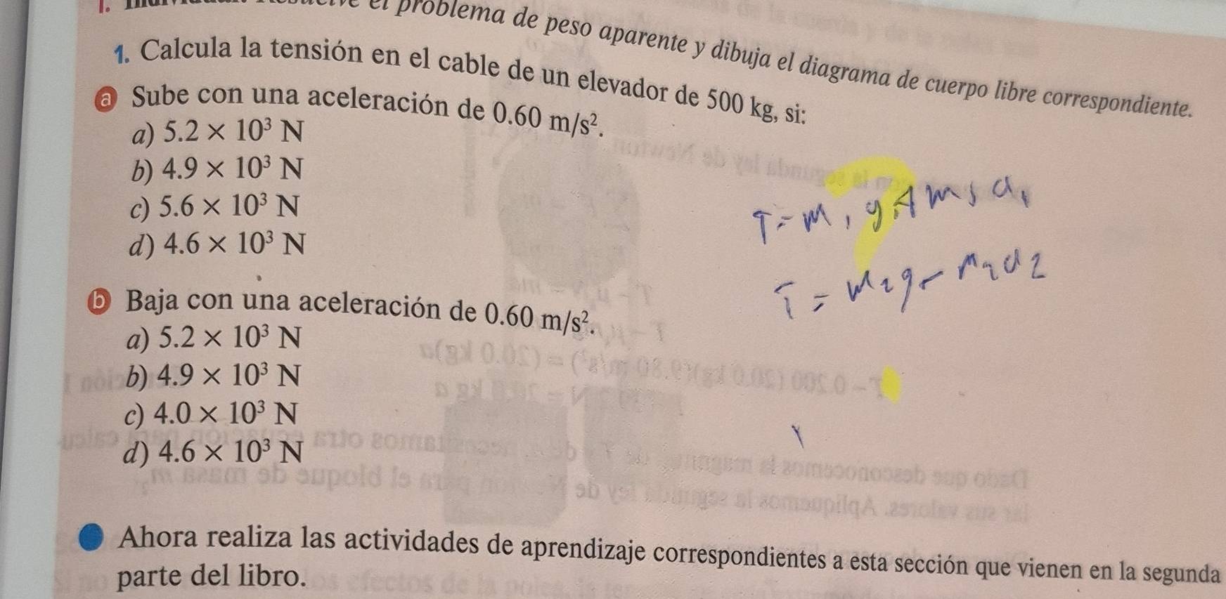 ¤ι problema de peso aparente y dibuja el diagrama de cuerpo libre correspondiente
1. Calcula la tensión en el cable de un elevador de 500 kg, si:
a Sube con una aceleración de 0.60m/s^2.
a) 5.2* 10^3N
b) 4.9* 10^3N
c) 5.6* 10^3N
d) 4.6* 10^3N
⑤ Baja con una aceleración de 0.60m/s^2.
a) 5.2* 10^3N
b) 4.9* 10^3N
c) 4.0* 10^3N
d) 4.6* 10^3N
Ahora realiza las actividades de aprendizaje correspondientes a esta sección que vienen en la segunda
parte del libro.