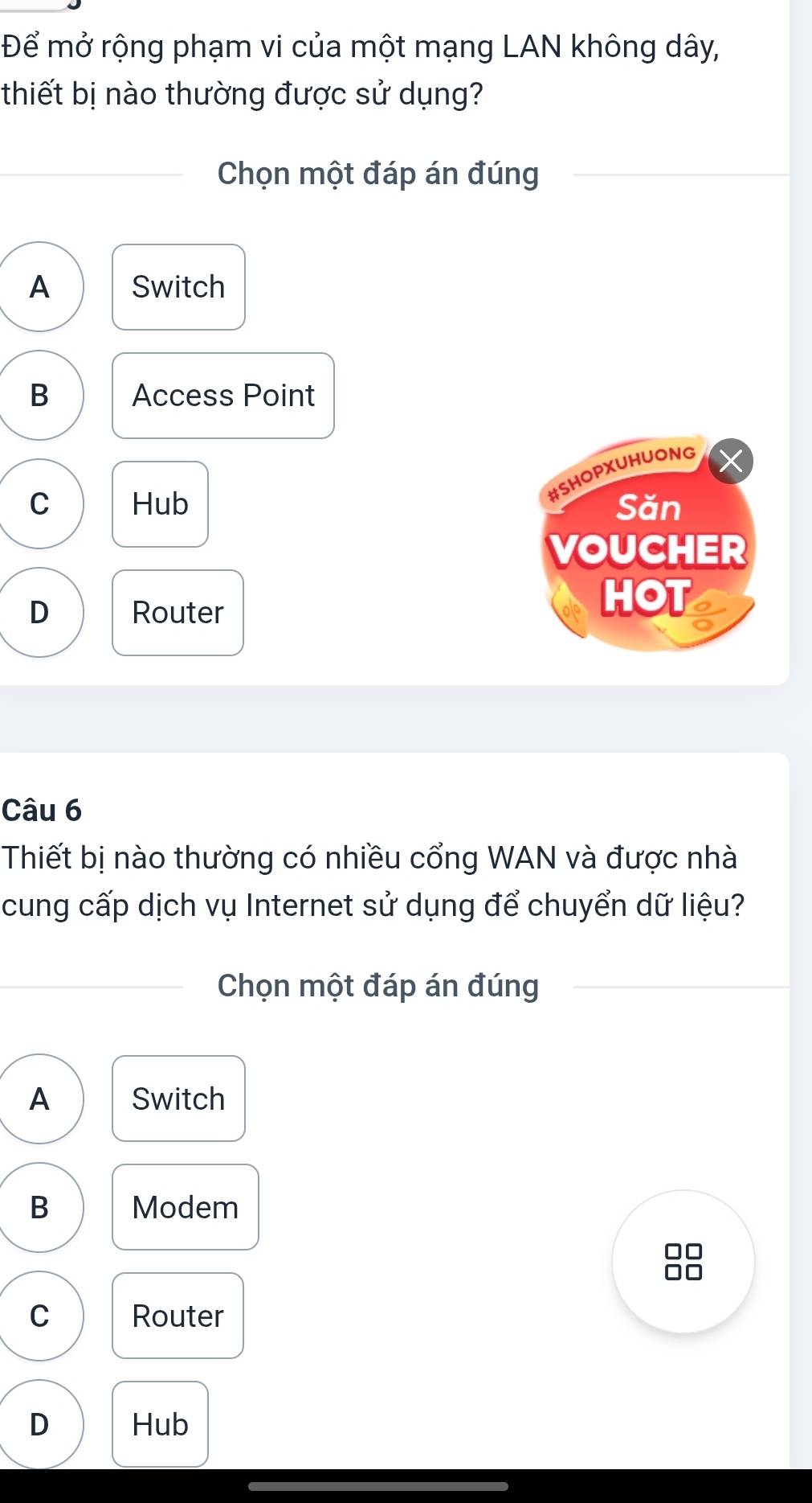 Để mở rộng phạm vi của một mạng LAN không dây,
thiết bị nào thường được sử dụng?
Chọn một đáp án đúng
A Switch
B Access Point
#SHOPXUHUONG
C Hub Săn
VOUCHER
D Router
HOT
Câu 6
Thiết bị nào thường có nhiều cổng WAN và được nhà
cung cấp dịch vụ Internet sử dụng để chuyển dữ liệu?
Chọn một đáp án đúng
A Switch
B Modem
C Router
D Hub