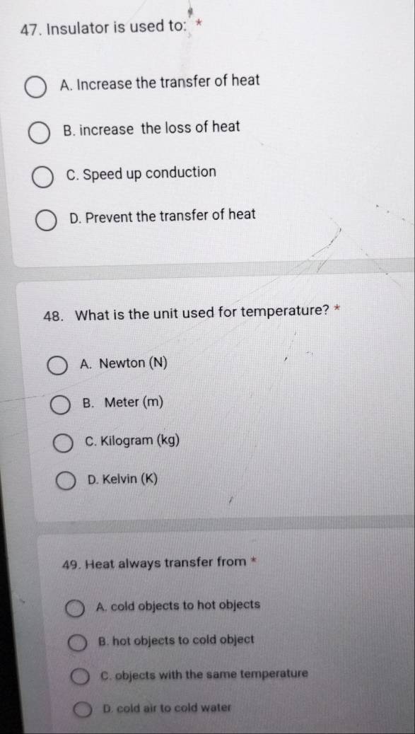 Insulator is used to: *
A. Increase the transfer of heat
B. increase the loss of heat
C. Speed up conduction
D. Prevent the transfer of heat
48. What is the unit used for temperature? *
A. Newton (N)
B. Meter (m)
C. Kilogram (kg)
D. Kelvin (K)
49. Heat always transfer from *
A. cold objects to hot objects
B. hot objects to cold object
C. objects with the same temperature
D. cold air to cold water