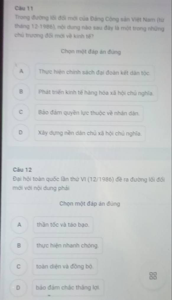 Trong đường lối đổi mới của Đảng Cộng sản Việt Nam (từ
tháng 12-1986), nội dung nào sau đây là một trong những
chủ trương đối mới về kính tế?
Chọn một đáp án đùng
A Thực hiện chính sách đại đoàn kết dân tộc.
B Phát triển kinh tế hàng hóa xã hội chủ nghĩa.
C Bảo đảm quyền lực thuộc về nhân dân.
D Xây dựng nền dân chủ xã hội chủ nghĩa.
Câu 12
Đại hội toàn quốc lần thứ VI (12/1986) đề ra đường lối đối
mới với nội dung phải
Chọn một đáp án đúng
A thần tốc và táo bạo.
B thực hiện nhanh chóng.
C toàn diện và đồng bộ.
□□
0□
D bảo đảm chác thắng lợi.