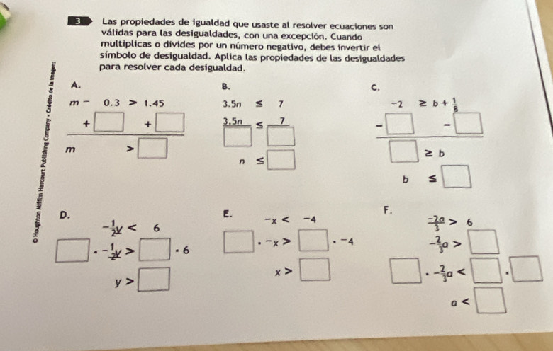 3D Las propiedades de igualdad que usaste al resolver ecuaciones son
válidas para las desigualdades, con una excepción. Cuando
multíplicas o divides por un número negativo, debes invertir el
símbolo de desigualdad. Aplica las propiedades de las desigualdades
para resolver cada desigualdad.
A.
B.
C.
m-0.3>1.45 3.5n≤ 7
 (+□ +□ )/m>□    (3.5n)/□  ≤  7/□  
n≤ □
frac beginarrayr -2 -□ endarray beginarray r 2 -□ -□  hline □ 2bendarray □ 2bendarray 
□  b≤ □
i D.
E.
F.
- 1/2 y<6</tex>
-x
 (-2a)/3 >6
□ · -_-12x>□ · 6 □ · -x>□ · -4
- 2/3 a>□
y>□
x>□ □ · - 2/3 a
a