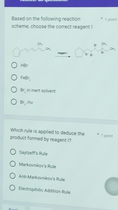 Based on the following reaction 1 point
scheme, choose the correct reagent I
B alpha _3
0°
Br
HBr
FeBr_2
Br_2 in inert solvent
Br_2/hv
Which rule is applied to deduce the 1 point
product formed by reagent I?
Saytzeff's Rule
Markovnikov's Rule
Anti-Markovnikov's Rule
Electropihilic Addition Rule