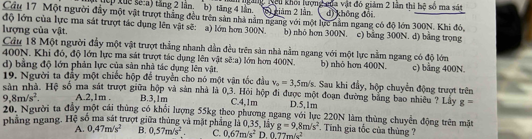 ngàng. Nếu khối lượng của vật đó giảm 2 lần thì hệ số ma sát
tếp xuc se:a) tăng 2 lần. b) tăng 4 lần. 6) giảm 2 lần. d) không đổi.
Cầu 17 Một người đầy một vật trượt thăng đều trên sản nhà năm ngang với một lực nằm ngang có độ lớn 300N. Khi đó,
độ lớn của lực ma sát trượt tác dụng lên vật sẽ: a) lớn hơn 300N. b) nhỏ hơn 300N. c) bằng 300N. d) bằng trọng
lượng của vật.
Câu 18 Một người đầy một vật trượt thẳng nhanh dần đều trên sản nhà nằm ngang với một lực nằm ngang có độ lớn
400N. Khi đó, độ lớn lực ma sát trượt tác dụng lên vật sẽ:a) lớn hơn 400N. b) nhỏ hơn 400N. c) bằng 400N.
d) bằng độ lớn phản lực của sản nhà tác dụng lên vật.
19. Người ta đây một chiếc hộp đề truyền cho nó một vận tốc đầu v_o=3,5m/s.. Sau khi đầy, hộp chuyển động trượt trên
sàn nhà. Hệ số ma sát trượt giữa hộp và sản nhà là 0,3. Hỏi hộp đi được một đoạn đường bằng bao nhiêu ? Lấy g=
9,8m/s^2. A.2,1m . B.3,1m C.4,1m D.5,1m
20. Người ta đầy một cái thùng có khối lượng 55kg theo phương ngang với lực 220N làm thùng chuyển động trên mặt
phẳng ngang. Hệ số ma sát trượt giữa thùng và mặt phẳng là 0,35, lấy g=9,8m/s^2. Tính gia tốc của thùng ?
A. 0,47m/s^2 B. 0,57m/s^2. C. 0,67m/s^2 D. 0.77m/s^2