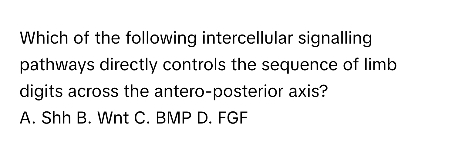 Which of the following intercellular signalling pathways directly controls the sequence of limb digits across the antero-posterior axis?
A. Shh  B. Wnt  C. BMP  D. FGF