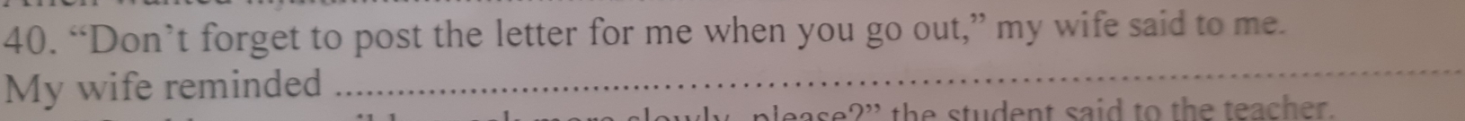 “Don’t forget to post the letter for me when you go out,” my wife said to me. 
My wife reminded 
_ 
the student said to the teacher.