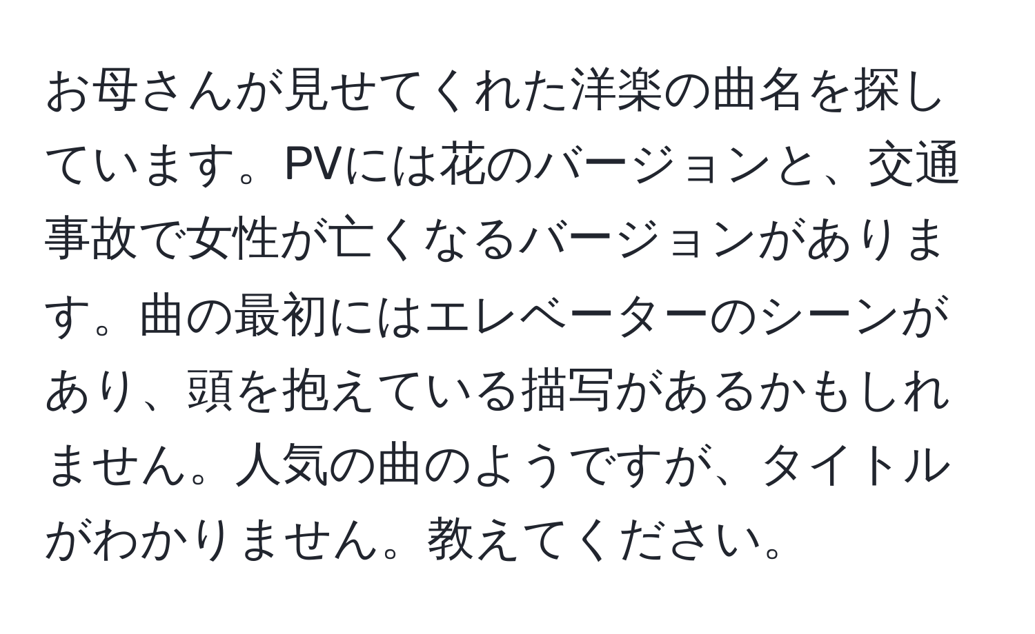 お母さんが見せてくれた洋楽の曲名を探しています。PVには花のバージョンと、交通事故で女性が亡くなるバージョンがあります。曲の最初にはエレベーターのシーンがあり、頭を抱えている描写があるかもしれません。人気の曲のようですが、タイトルがわかりません。教えてください。