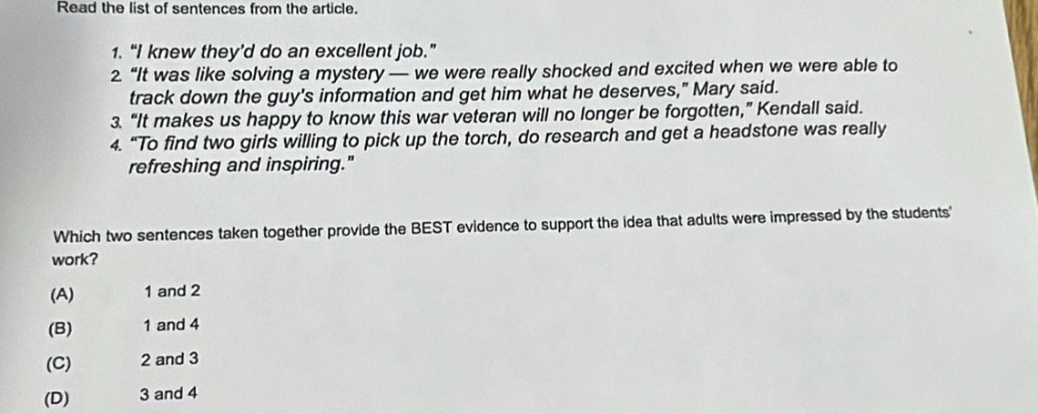 Read the list of sentences from the article.
1. “I knew they’d do an excellent job.”
2. “It was like solving a mystery — we were really shocked and excited when we were able to
track down the guy's information and get him what he deserves," Mary said.
3. “It makes us happy to know this war veteran will no longer be forgotten,” Kendall said.
4. “To find two girls willing to pick up the torch, do research and get a headstone was really
refreshing and inspiring."
Which two sentences taken together provide the BEST evidence to support the idea that adults were impressed by the students'
work?
(A) 1 and 2
(B) 1 and 4
(C) 2 and 3
(D) 3 and 4