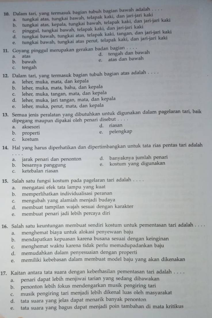 Dalam tari, yang termasuk bagian tubuh bagian bawah adalah . . . .
a. tungkai atas, tungkai bawah, telapak kaki, dan jari-jari kaki
b. tungkai atas, kepala, tungkai bawah, telapak kaki, dan jari-jari kaki
c. pinggul, tungkai bawah, telapak kaki, dan jari-jari kaki
d. tungkai bawah, tungkai atas, telapak kaki, tangan, dan jari-jari kaki
e. tungkai bawah, tungkai atas perut, telapak kaki, dan jari-jari kaki
11. Goyang pinggul merupakan gerakan badan bagian . . . .
a. atas
d. tengah dan bawah
b. bawah e. atas dan bawah
c. tengah
12. Dalam tari, yang termasuk bagian tubuh bagian atas adalah . . . .
a. leher, muka, mata, dan kepala
b. leher, muka, mata, bahu, dan kepala
c. leher, muka, tangan, mata, dan kepala
d. leher, muka, jari tangan, mata, dan kepala
e. leher, muka, perut, mata, dan kepala
13. Semua jenis peralatan yang dibutuhkan untuk digunakan dalam pagelaran tari, baik
dipegang maupun dipakai oleh penari disebut . . . .
a. aksesori d. riasan
b. properti e. pelengkap
c. kostum
14. Hal yang harus diperhatikan dan dipertimbangkan untuk tata rias pentas tari adalah
a. jarak penari dan penonton d. banyaknya jumlah penari
b. besarnya panggung e. kostum yang digunakan
c. ketebalan riasan
15. Salah satu fungsi kostum pada pagelaran tari adalah . . . .
a. mengatasi efek tata lampu yang kuat
b. memperlihatkan individualisasi peranan
c. mengubah yang alamiah menjadi budaya
d. membuat tampilan wajah sesuai dengan karakter
e. membuat penari jadi lebih percaya diri
16. Salah satu keuntungan membuat sendiri kostum untuk pementasan tari adalah . . . .
a. menghemat biaya untuk alokasi penyewaan baju
b. mendapatkan kepuasan karena busana sesuai dengan keinginan
c. menghemat waktu karena tidak perlu memadupadankan baju
d. memudahkan dalam penyesuaian dengan properti
e. memiliki kebebasan dalam membuat model baju yang akan dikenakan
17. Kaitan antara tata suara dengan keberhasilan pementasan tari adalah . . . .
a. penari dapat lebih menjiwai tarian yang sedang dibawakan
b. penonton lebih fokus mendengarkan musik pengiring tari
c. musik pengiring tari menjadi lebih dikenal luas oleh masyarakat
d. tata suara yang jelas dapat menarik banyak penonton
e. tata suara yang bagus dapat menjadi poin tambahan di mata kritikus