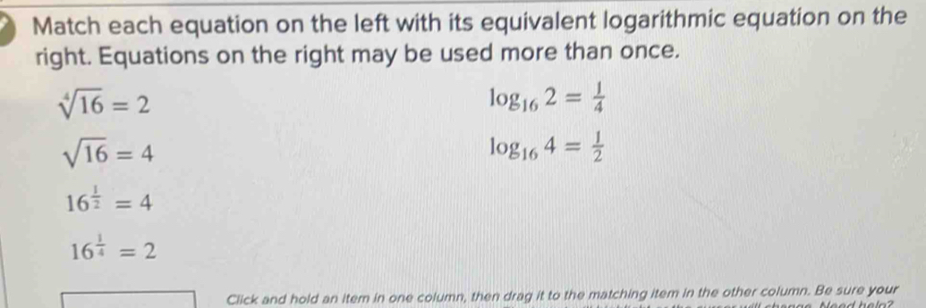 Match each equation on the left with its equivalent logarithmic equation on the 
right. Equations on the right may be used more than once.
sqrt[4](16)=2
log _162= 1/4 
sqrt(16)=4
log _164= 1/2 
16^(frac 1)2=4
16^(frac 1)4=2
Click and hold an item in one column, then drag it to the matching item in the other column. Be sure your