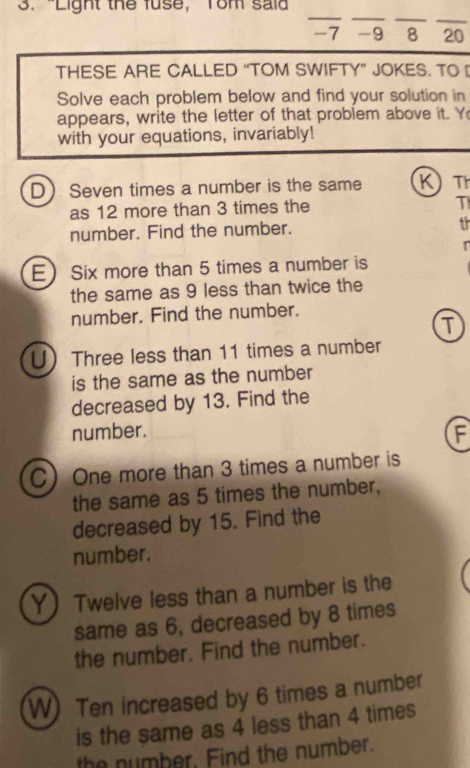 “Light the fuse, Tom said 
_ 
_ 
__ 
- 7 - 9 8 20
THESE ARE CALLED “TOM SWIFTY” JOKES. TO 
Solve each problem below and find your solution in 
appears, write the letter of that problem above it. Y 
with your equations, invariably! 
D Seven times a number is the same K Th 
as 12 more than 3 times the 
T 
number. Find the number. th 
E Six more than 5 times a number is 
the same as 9 less than twice the 
number. Find the number. 
T 
U Three less than 11 times a number 
is the same as the number 
decreased by 13. Find the 
number. 
F 
C One more than 3 times a number is 
the same as 5 times the number, 
decreased by 15. Find the 
number. 
Y Twelve less than a number is the 
same as 6, decreased by 8 times 
the number. Find the number. 
W) Ten increased by 6 times a number 
is the same as 4 less than 4 times 
the number, Find the number.