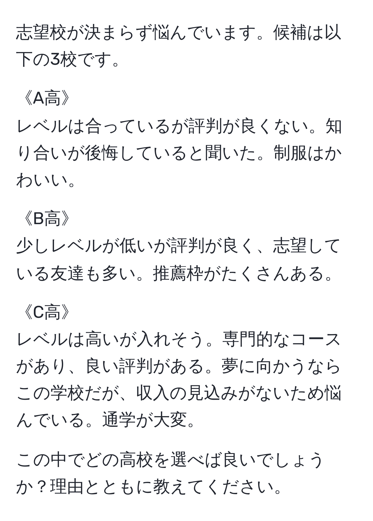 志望校が決まらず悩んでいます。候補は以下の3校です。

《A高》
レベルは合っているが評判が良くない。知り合いが後悔していると聞いた。制服はかわいい。

《B高》
少しレベルが低いが評判が良く、志望している友達も多い。推薦枠がたくさんある。

《C高》
レベルは高いが入れそう。専門的なコースがあり、良い評判がある。夢に向かうならこの学校だが、収入の見込みがないため悩んでいる。通学が大変。

この中でどの高校を選べば良いでしょうか？理由とともに教えてください。