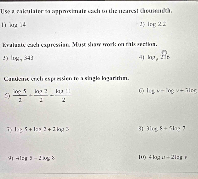 Use a calculator to approximate each to the nearest thousandth. 
1) log 14 2) log 2.2
Evaluate each expression. Must show work on this section. 
3) log _7343 4) log _6sumlimits _2 216endarray
Condense each expression to a single logarithm. 
5)  log 5/2 + log 2/2 + log 11/2 
6) log u+log v+3log
7) log 5+log 2+2log 3 8) 3log 8+5log 7
9) 4log 5-2log 8 10) 4log u+2log v