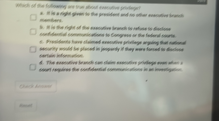 Which of the following are true about executive privteget
s. It is a right given to the president and no other exscutive brands
b . It is the rght of the executive branch to retuse to disdon 
contidental communications to Congress or the tederal counts.
c. Presiderts have cámed exsculve prilege argưing that nabond
snoul by would be placed in jeoparty 'A they were foreed to diadone .
cortaín informatión
4. The executre brando con cam executre pivlage evee vien a
court requires the contibental communcations in an inmntaton .
Gecell