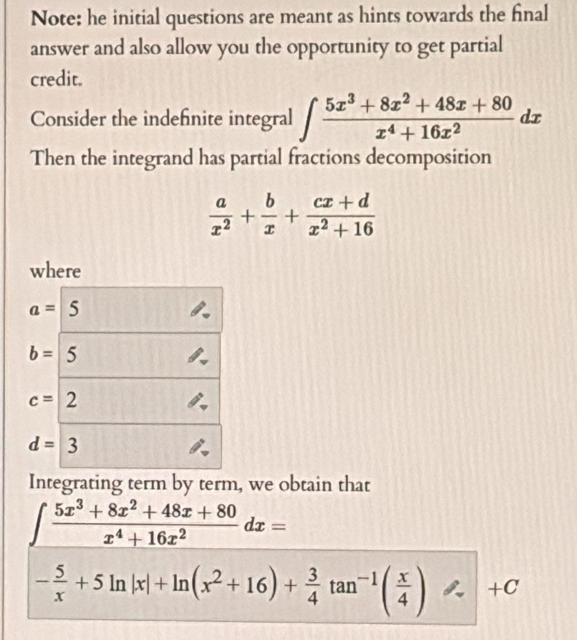 Note: he initial questions are meant as hints towards the final 
answer and also allow you the opportunity to get partial 
credit. 
Consider the indefinite integral ∈t  (5x^3+8x^2+48x+80)/x^4+16x^2 dx
Then the integrand has partial fractions decomposition
 a/x^2 + b/x + (cx+d)/x^2+16 
where
a= 5
b= 5
c=2
d=3
Integrating term by term, we obtain that
∈t  (5x^3+8x^2+48x+80)/x^4+16x^2 dx=
+0
- 5/x +5ln |x|+ln (x^2+16)+ 3/4 tan^(-1)( x/4 ) frac 1/