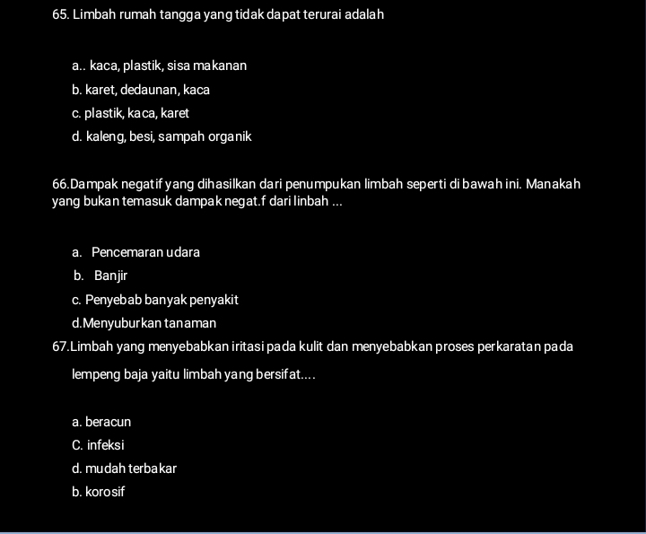 Limbah rumah tangga yang tidak dapat terurai adalah
a.. kaca, plastik, sisa makanan
b. karet, dedaunan, kaca
c. plastik, kaca, karet
d. kaleng, besi, sampah organik
66.Dampak negatifyang dihasilkan dari penumpukan limbah seperti dibawah ini. Manakah
yang bukan temasuk dampak negat.f dari linbah ...
a. Pencemaran udara
b. Banjir
c. Penyebab banyak penyakit
d.Menyuburkan tan aman
67.Limbah yang menyebabkan iritasi pada kulit dan menyebabkan proses perkaratan pada
lempeng baja yaitu limbah yang bersifat....
a. beracun
C. infeksi
d. mudah terbakar
b. korosif