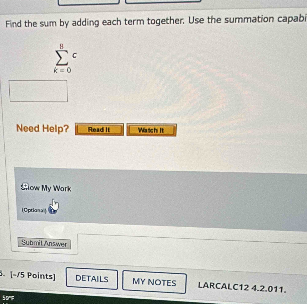 Find the sum by adding each term together. Use the summation capabi
sumlimits _(k=0)^8c
Need Help? Read It Watch It 
Sow My Work 
(Optional) 
Submit Answer 
5. [−/5 Points] DETAILS MY NOTES LARCALC12 4.2.011.
59°