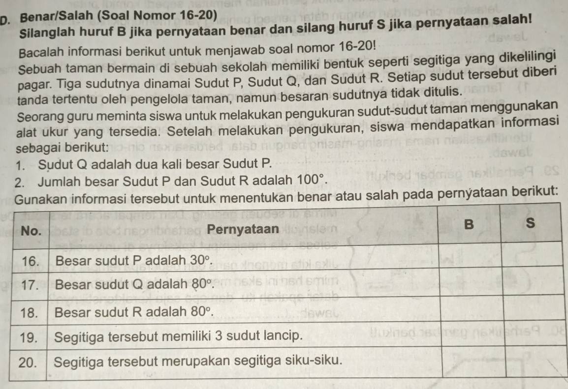 Benar/Salah (Soal Nomor 16-20)
Silanglah huruf B jika pernyataan benar dan silang huruf S jika pernyataan salah!
Bacalah informasi berikut untuk menjawab soal nomor 16-20!
Sebuah taman bermain di sebuah sekolah memiliki bentuk seperti segitiga yang dikelilingi
pagar. Tiga sudutnya dinamai Sudut P, Sudut Q, dan Sudut R. Setiap sudut tersebut diberi
tanda tertentu oleh pengelola taman, namun besaran sudutnya tidak ditulis.
Seorang guru meminta siswa untuk melakukan pengukuran sudut-sudut taman menggunakan
alat ukur yang tersedia. Setelah melakukan pengukuran, siswa mendapatkan informasi
sebagai berikut:
1. Sudut Q adalah dua kali besar Sudut P.
2. Jumlah besar Sudut P dan Sudut R adalah 100°.
atau salah pada pernyataan berikut: