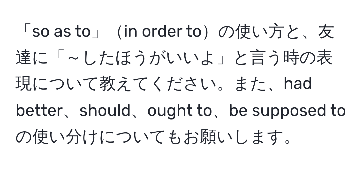 「so as to」in order toの使い方と、友達に「～したほうがいいよ」と言う時の表現について教えてください。また、had better、should、ought to、be supposed toの使い分けについてもお願いします。