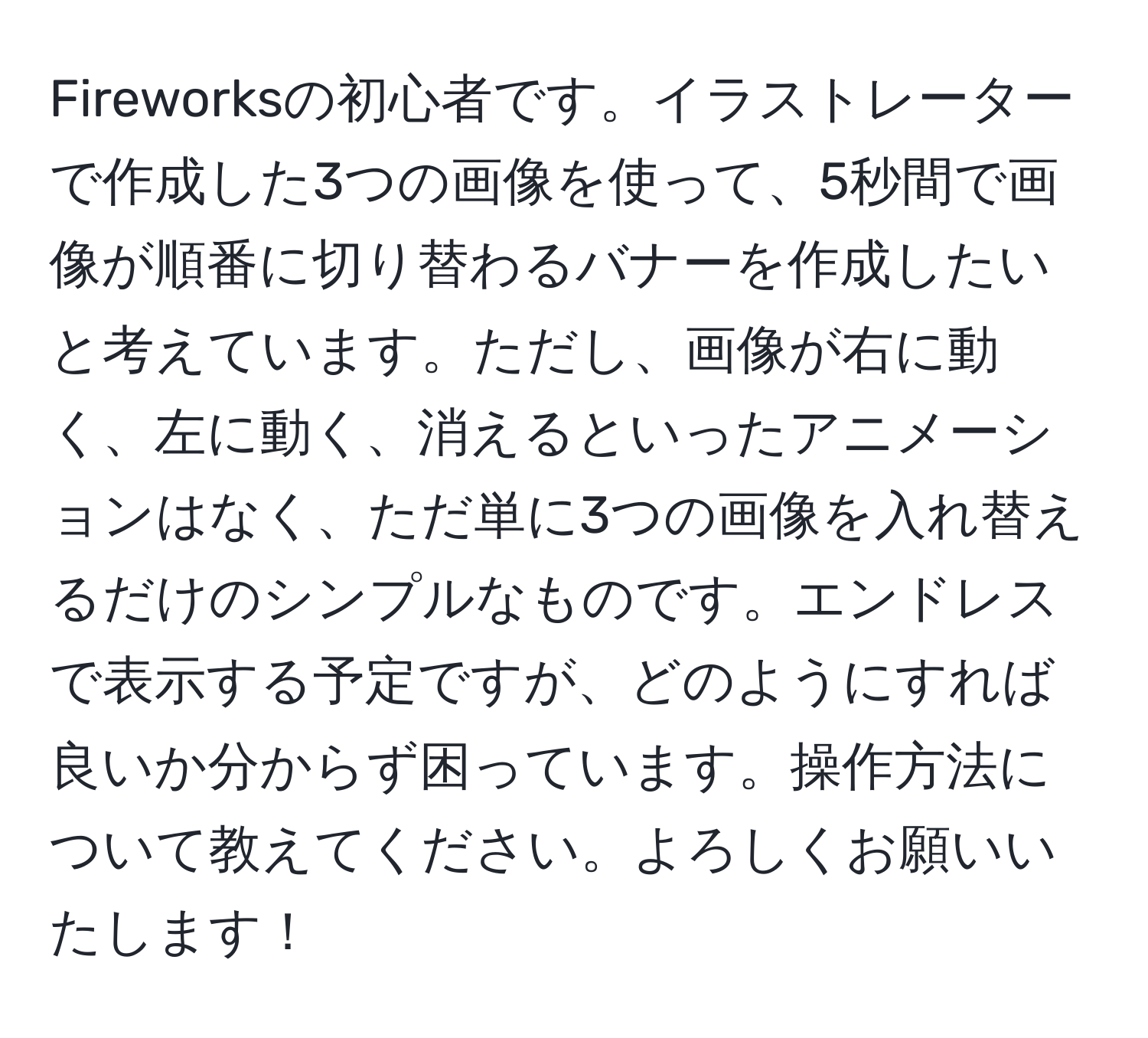 Fireworksの初心者です。イラストレーターで作成した3つの画像を使って、5秒間で画像が順番に切り替わるバナーを作成したいと考えています。ただし、画像が右に動く、左に動く、消えるといったアニメーションはなく、ただ単に3つの画像を入れ替えるだけのシンプルなものです。エンドレスで表示する予定ですが、どのようにすれば良いか分からず困っています。操作方法について教えてください。よろしくお願いいたします！