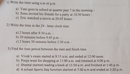 Write the time using a.m or p.m 
a) Vani goes to school at quarter past 7 in the morning - 
b) Sonu invited his friends for a party at 10:30 hours - 
c) Eric watched a movie at 20:45 hours - 
2) Write the time in the 24 - hour clock time 
a) 2 hours after 8:30 a.m. 
b) 20 minutes before 9:45 p.m. − 
c) 2 hours 30 minutes before 2:30 a.m. - 
3) Find the time period between the start and finish time 
a) Vivek’s exam started at 9:15 a.m. and ended at 12:00 noon. 
b) Pooja went for shopping at 11:00 a.m. and returned at 4:00 p.m. 
c) Sheetal started reading a book at 11:50 a.m. and finished at 1:45 p,m, 
d) A school Sports Day function started at 7:30 a.m and ended at 2:20 p.m.