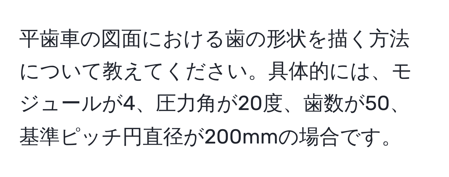 平歯車の図面における歯の形状を描く方法について教えてください。具体的には、モジュールが4、圧力角が20度、歯数が50、基準ピッチ円直径が200mmの場合です。