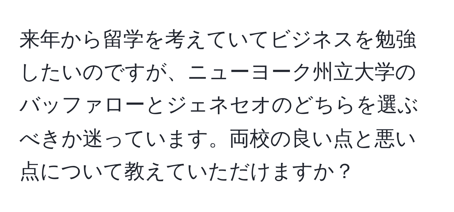 来年から留学を考えていてビジネスを勉強したいのですが、ニューヨーク州立大学のバッファローとジェネセオのどちらを選ぶべきか迷っています。両校の良い点と悪い点について教えていただけますか？