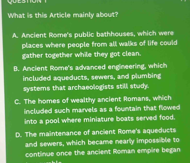 QUESTION 
What is this Article mainly about?
A. Ancient Rome's public bathhouses, which were
places where people from all walks of life could
gather together while they got clean.
B. Ancient Rome's advanced engineering, which
included aqueducts, sewers, and plumbing
systems that archaeologists still study.
C. The homes of wealthy ancient Romans, which
included such marvels as a fountain that flowed
into a pool where miniature boats served food.
D. The maintenance of ancient Rome's aqueducts
and sewers, which became nearly impossible to
continue once the ancient Roman empire began