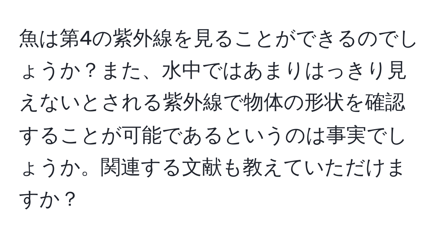 魚は第4の紫外線を見ることができるのでしょうか？また、水中ではあまりはっきり見えないとされる紫外線で物体の形状を確認することが可能であるというのは事実でしょうか。関連する文献も教えていただけますか？