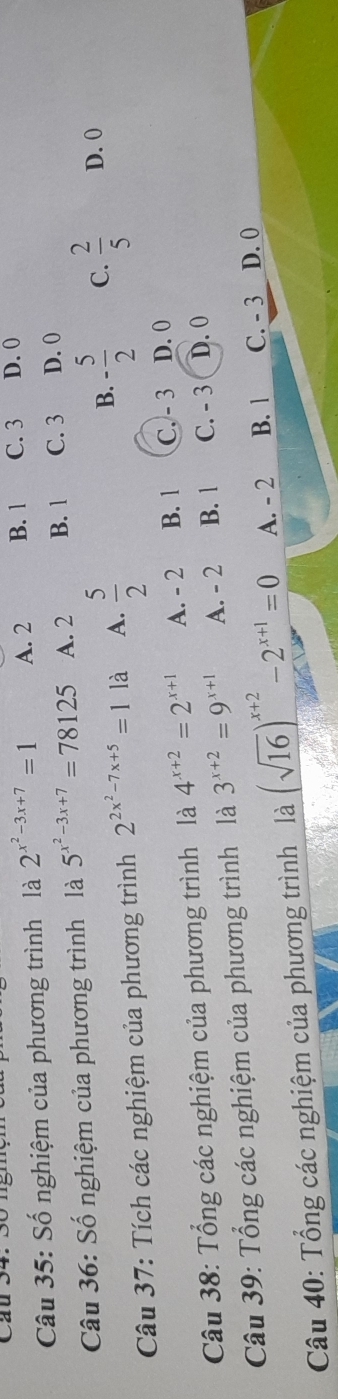 Số nghiệm của phương trình là 2^(x^2)-3x+7=1 A. 2 B. 1 C. 3 D. 0
Câu 36: Số nghiệm của phương trình là 5^(x^2)-3x+7=78125 A. 2 B. 1 C. 3 D. 0
B. - 5/2  C.
Câu 37: Tích các nghiệm của phương trình 2^(2x^2)-7x+5=11a A.  5/2   2/5  D. 0
Câu 38: Tổng các nghiệm của phương trình là 4^(x+2)=2^(x+1) A. - 2 B. 1 C. - 3 D. 0
Câu 39: Tổng các nghiệm của phương trình là 3^(x+2)=9^(x+1) A. - 2 B. 1 C. - 3 D. 0
Câu 40: Tổng các nghiệm của phương trình là (sqrt(16))^x+2-2^(x+1)=0 A. - 2 B. 1 C. - 3 D. 0