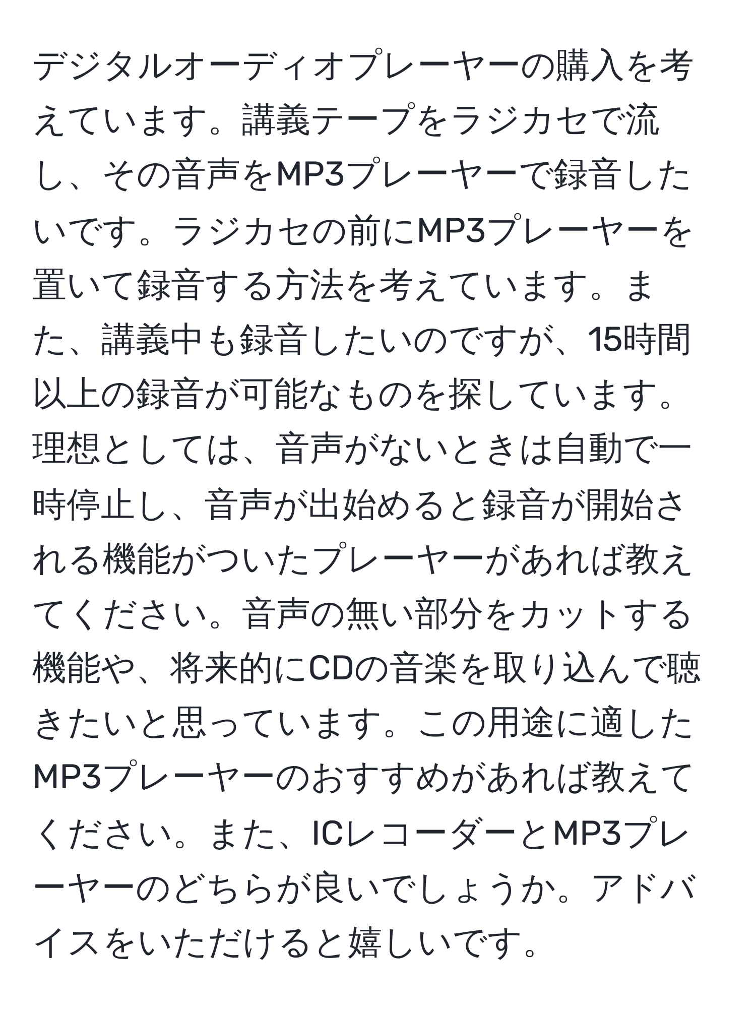 デジタルオーディオプレーヤーの購入を考えています。講義テープをラジカセで流し、その音声をMP3プレーヤーで録音したいです。ラジカセの前にMP3プレーヤーを置いて録音する方法を考えています。また、講義中も録音したいのですが、15時間以上の録音が可能なものを探しています。理想としては、音声がないときは自動で一時停止し、音声が出始めると録音が開始される機能がついたプレーヤーがあれば教えてください。音声の無い部分をカットする機能や、将来的にCDの音楽を取り込んで聴きたいと思っています。この用途に適したMP3プレーヤーのおすすめがあれば教えてください。また、ICレコーダーとMP3プレーヤーのどちらが良いでしょうか。アドバイスをいただけると嬉しいです。