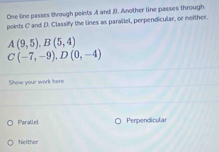 One line passes through points A and B. Another line passes through
points C and D. Classify the lines as parallel, perpendicular, or neither.
A(9,5), B(5,4)
C(-7,-9), D(0,-4)
Show your work here
Parallel Perpendicular
Neither