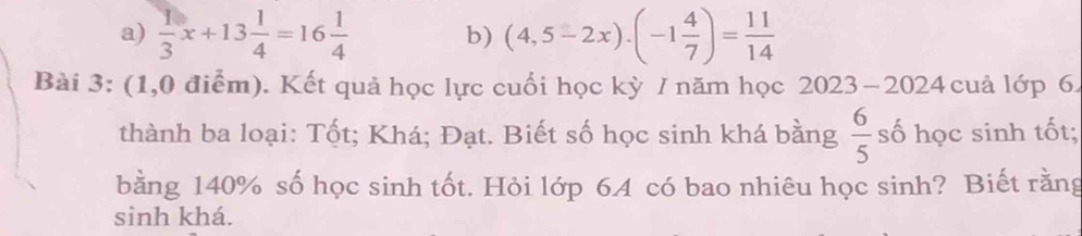  1/3 x+13 1/4 =16 1/4  b) (4,5-2x)· (-1 4/7 )= 11/14 
Bài 3: (1,0 điểm). Kết quả học lực cuối học kỳ / năm học 2023 −2024 cuả lớp 6. 
thành ba loại: Tốt; Khá; Đạt. Biết số học sinh khá bằng  6/5  số học sinh tốt; 
bằng 140% số học sinh tốt. Hỏi lớp 6A có bao nhiêu học sinh? Biết rằng 
sinh khá.