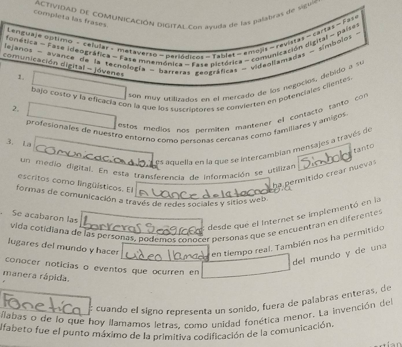 ACTIVIDAD DE COMUNICACIÓN DIGITAL.Con ayuda de las palabras de siguie, 
completa las frases. 
Lenguaje optimo - celular - metaverso ~ periódicos - Tablet ~ emojis ~ revistas ~ cartas - Fase 
fonética - Fase ideográfica - Fase mnemónica - Fase pictórica - comunicación digital - países 
lejanos - avance de la tecnología - barreras geográficas - videollamadas - símbolos - 
comunicación digital - jóvenes 
1. 
son muy utilizados en el mercado de los negocios, debido a su 
bajo costo y la eficacia con la que los suscriptores se convierten en potenciales clientes. 
2. 
estos medíos nos permiten mantener el contacto tanto con 
profesionales de nuestro entorno como personas cercanas como familiares y amigos. 
3. La 
es aquella en la que se intercambian mensajes a través de 
tanto 
un medio digital. En esta transferencia de información se utilizan 
ha permitido crear nuevas 
escritos como lingüísticos. El 
formas de comunicación a través de redes sociales y sitios web. 
desde qué el Internet se implementó en la 
. Se acabaron las 
vida cotidiana de las personas, podemos conocer personas que se encuentran en diferentes 
lugares del mundo y hacer 
en tiempo real. También nos ha permitido 
del mundo y de una 
conocer noticias o eventos que ocurren en 
manera rápida. 
: cuando el signo representa un sonido, fuera de palabras enteras, de 
sílabas o de lo que hoy llamamos letras, como unidad fonética menor. La invención del 
lfabeto fue el punto máximo de la primitiva codificación de la comunicación.