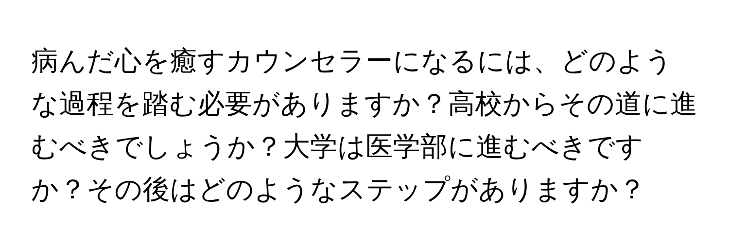 病んだ心を癒すカウンセラーになるには、どのような過程を踏む必要がありますか？高校からその道に進むべきでしょうか？大学は医学部に進むべきですか？その後はどのようなステップがありますか？