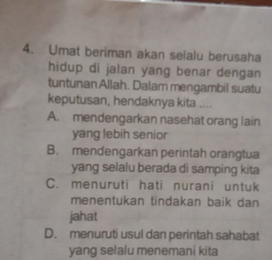 Umat beriman akan selalu berusaha
hidup di jalan yang benar dengan 
tuntunan Allah. Dalam mengambil suatu
keputusan, hendaknya kita ....
A. mendengarkan nasehat orang lain
yang lebih senior
B. mendengarkan perintah orangtua
yang selalu berada di samping kita
C. menuruti hati nurani untuk
menentukan tindakan baik dan
jahat
D. menuruti usul dan perintah sahabat
yang selalu menemani kita