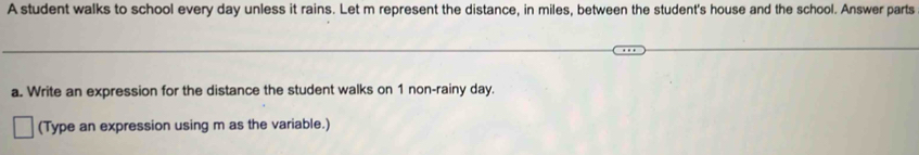 A student walks to school every day unless it rains. Let m represent the distance, in miles, between the student's house and the school. Answer parts 
a. Write an expression for the distance the student walks on 1 non-rainy day. 
(Type an expression using m as the variable.)