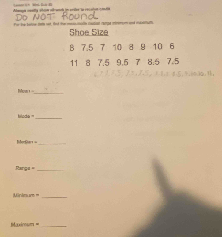 Lensames 1: 1 Mfin- Qiur #0 
Always neally show all work in order to recaive credit. 
DO NOT ROUnd 
For the below data set, find the mean mode madian range minimum and muximum, 
Shoe Size
8 7.5 7 10 8 9 10 6
11 8 7.5 9.5 7 8.5 7.5
1.5 , 8.8, 8.8.5, 9,t0.1a, 11, 
Mean =_ 
Mode =_ 
Median =_ 
Range =_ 
Minimum =_ 
Maximum =_