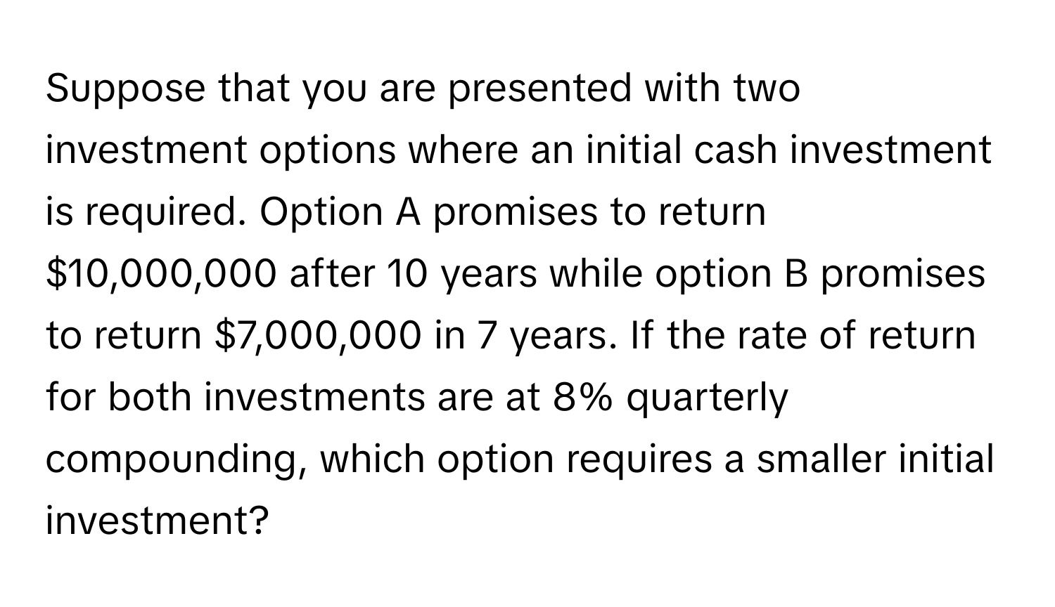 Suppose that you are presented with two investment options where an initial cash investment is required. Option A promises to return $10,000,000 after 10 years while option B promises to return $7,000,000 in 7 years. If the rate of return for both investments are at 8% quarterly compounding, which option requires a smaller initial investment?