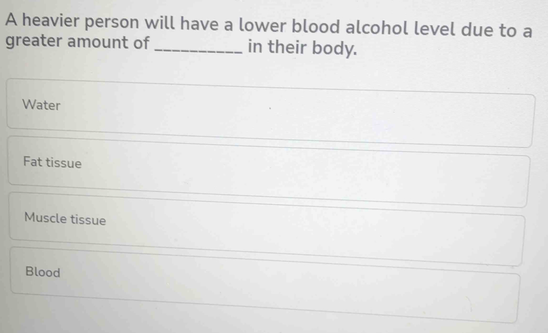 A heavier person will have a lower blood alcohol level due to a
greater amount of _in their body.
Water
Fat tissue
Muscle tissue
Blood