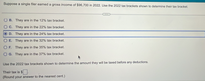 Suppose a single filer earned a gross income of $96,700 in 2022. Use the 2022 tax brackets shown to determine their tax bracket.
B. They are in the 12% tax bracket.
C. They are in the 22% tax bracket.
D. They are in the 24% tax bracket.
E. They are in the 32% tax bracket.
F. They are in the 35% tax bracket.
G. They are in the 37% tax bracket.
Use the 2022 tax brackets shown to determine the amount they will be taxed before any deductions.
Their tax is $□. 
(Round your answer to the nearest cent.)