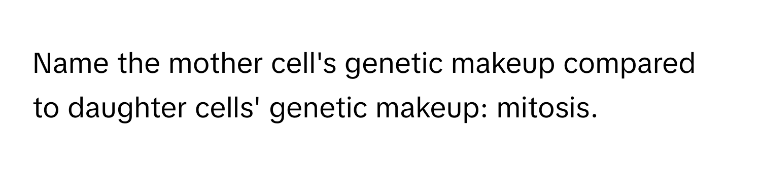 Name the mother cell's genetic makeup compared to daughter cells' genetic makeup: mitosis.