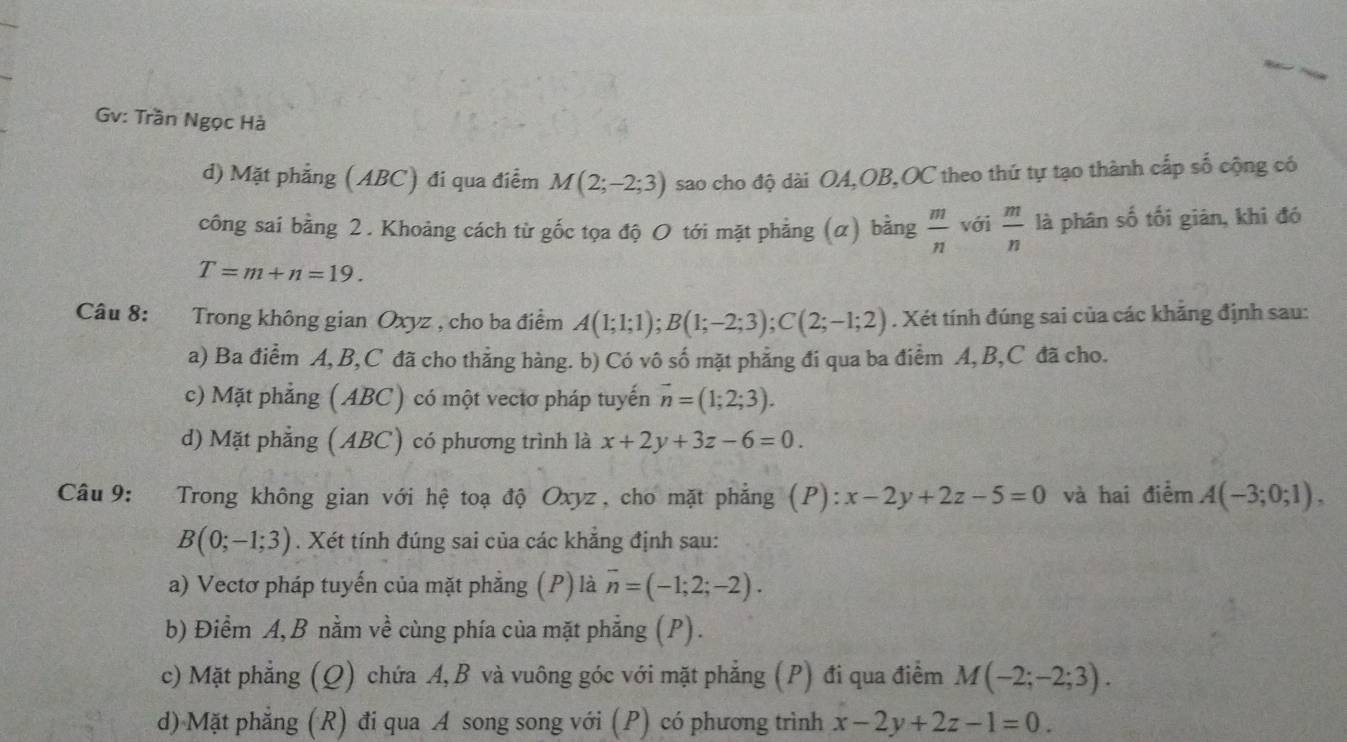 Gv: Trần Ngọc Hà
d) Mặt phẳng (ABC) đi qua điểm M(2;-2;3) sao cho độ dài OA,OB,OC theo thứ tự tạo thành cấp số cộng có
công sai bằng 2. Khoảng cách từ gốc tọa độ O tới mặt phẳng (α) bằng  m/n  với  m/n  là phân số tối giàn, khi đó
T=m+n=19.
Câu 8: Trong không gian Oxyz , cho ba điểm A(1;1;1);B(1;-2;3);C(2;-1;2). Xét tính đúng sai của các khảng định sau:
a) Ba điểm A, B,C đã cho thẳng hàng. b) Có vô số mặt phẳng đi qua ba điểm A, B,C đã cho.
c) Mặt phẳng (ABC) có một vectơ pháp tuyến vector n=(1;2;3).
d) Mặt phẳng (ABC) có phương trình là x+2y+3z-6=0.
Câu 9: Trong không gian với hệ toạ độ Oxyz, cho mặt phẳng (P): :x-2y+2z-5=0 và hai điểm A(-3;0;1),
B(0;-1;3). Xét tính đúng sai của các khẳng định sau:
a) Vectơ pháp tuyến của mặt phẳng (P) là overline n=(-1;2;-2).
b) Điểm A, B nằm về cùng phía của mặt phẳng (P).
c) Mặt phẳng (Q) chứa A, B và vuông góc với mặt phẳng (P) đi qua điểm M(-2;-2;3).
d) Mặt phẳng (R) đi qua A song song với (P) có phương trình x-2y+2z-1=0.