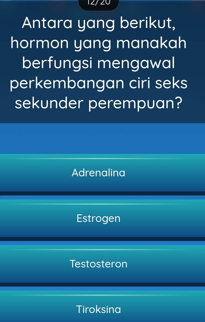 12/ 20
Antara yang berikut,
hormon yang manakah
berfungsi mengawal
perkembangan ciri seks
sekunder perempuan?
Adrenalina
Estrogen
Testosteron
Tiroksina