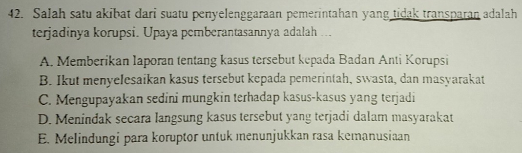 Salah satu akibat dari suatu penyelenggaraan pemerintahan yang tidak transparan adalah
terjadinya korupsi. Upaya pemberantasannya adalah ...
A. Memberikan laporan tentang kasus tersebut kepada Badan Anti Korupsi
B. Ikut menyelesaikan kasus tersebut kepada pemerintah, swasta, dan masyarakat
C. Mengupayakan sedini mungkin terhadap kasus-kasus yang terjadi
D. Menindak secara langsung kasus tersebut yang terjadi dalam masyarakat
E. Melindungi para koruptor untuk menunjukkan rasa kemanusiaan