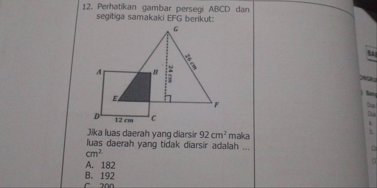 Perhatikan gambar persegi ABCD dan
segitiga samakaki EFG berikut:
BA
ONGRU
j Bang
Dua
Dua
a.
Jika luas daerah yang diarsir 92cm^2 maka
b.
luas daerah yang tidak diarsir adalah ...
cm^(2.)
Co
A. 182
(1
B. 192
C 200