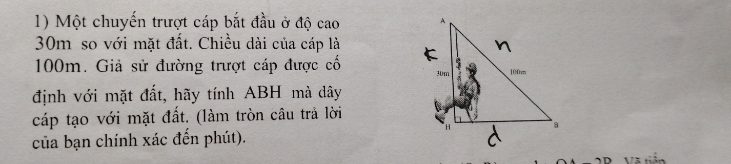 Một chuyến trượt cáp bắt đầu ở độ cao
30m so với mặt đất. Chiều dài của cáp là
100m. Giả sử đường trượt cáp được cổ 
định với mặt đất, hãy tính ABH mà dây 
cáp tạo với mặt đất. (làm tròn câu trả lời 
của bạn chính xác đến phút). 
Và tiên