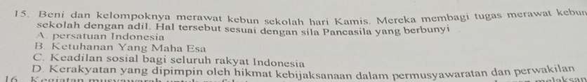 Beni dan kelompoknya merawat kebun sekolah hari Kamis, Mereka membagi tugas merawat kebur
sekolah dengan adil. HaI tersebut sesuai dengan sila Pancasila yang berbunyi
A. persatuan Indonesia
B. Ketuhanan Yang Maha Esa
C. Keadilan sosial bagi seluruh rakyat Indonesia
D. Kerakyatan yang dipimpin oleh hikmat kebijaksanaan dalam permusyawaratan dan perwakilan
L 6 Kagiata elaksan